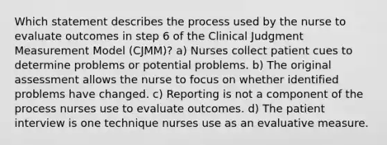 Which statement describes the process used by the nurse to evaluate outcomes in step 6 of the Clinical Judgment Measurement Model (CJMM)? a) Nurses collect patient cues to determine problems or potential problems. b) The original assessment allows the nurse to focus on whether identified problems have changed. c) Reporting is not a component of the process nurses use to evaluate outcomes. d) The patient interview is one technique nurses use as an evaluative measure.