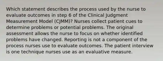 Which statement describes the process used by the nurse to evaluate outcomes in step 6 of the Clinical Judgment Measurement Model (CJMM)? Nurses collect patient cues to determine problems or potential problems. The original assessment allows the nurse to focus on whether identified problems have changed. Reporting is not a component of the process nurses use to evaluate outcomes. The patient interview is one technique nurses use as an evaluative measure.