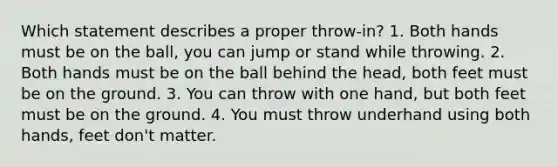 Which statement describes a proper throw-in? 1. Both hands must be on the ball, you can jump or stand while throwing. 2. Both hands must be on the ball behind the head, both feet must be on the ground. 3. You can throw with one hand, but both feet must be on the ground. 4. You must throw underhand using both hands, feet don't matter.