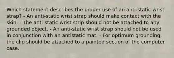 Which statement describes the proper use of an anti-static wrist strap? - An anti-static wrist strap should make contact with the skin. - The anti-static wrist strip should not be attached to any grounded object. - An anti-static wrist strap should not be used in conjunction with an antistatic mat. - For optimum grounding, the clip should be attached to a painted section of the computer case.