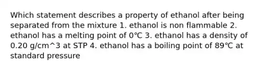 Which statement describes a property of ethanol after being separated from the mixture 1. ethanol is non flammable 2. ethanol has a melting point of 0℃ 3. ethanol has a density of 0.20 g/cm^3 at STP 4. ethanol has a boiling point of 89℃ at standard pressure