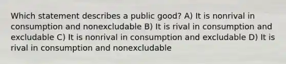 Which statement describes a public good? A) It is nonrival in consumption and nonexcludable B) It is rival in consumption and excludable C) It is nonrival in consumption and excludable D) It is rival in consumption and nonexcludable