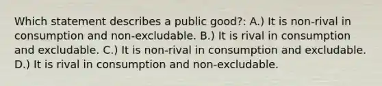 Which statement describes a public good?: A.) It is non-rival in consumption and non-excludable. B.) It is rival in consumption and excludable. C.) It is non-rival in consumption and excludable. D.) It is rival in consumption and non-excludable.