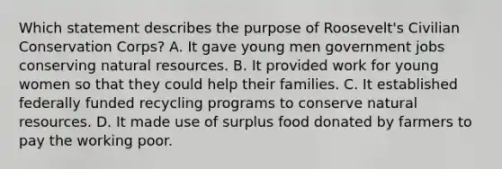 Which statement describes the purpose of Roosevelt's Civilian Conservation Corps? A. It gave young men government jobs conserving natural resources. B. It provided work for young women so that they could help their families. C. It established federally funded recycling programs to conserve natural resources. D. It made use of surplus food donated by farmers to pay the working poor.