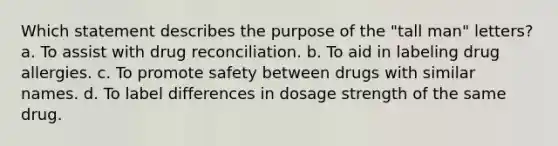 Which statement describes the purpose of the "tall man" letters? a. To assist with drug reconciliation. b. To aid in labeling drug allergies. c. To promote safety between drugs with similar names. d. To label differences in dosage strength of the same drug.