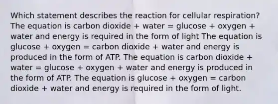 Which statement describes the reaction for cellular respiration? The equation is carbon dioxide + water = glucose + oxygen + water and energy is required in the form of light The equation is glucose + oxygen = carbon dioxide + water and energy is produced in the form of ATP. The equation is carbon dioxide + water = glucose + oxygen + water and energy is produced in the form of ATP. The equation is glucose + oxygen = carbon dioxide + water and energy is required in the form of light.