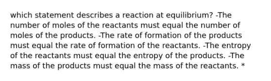 which statement describes a reaction at equilibrium? -The number of moles of the reactants must equal the number of moles of the products. -The rate of formation of the products must equal the rate of formation of the reactants. -The entropy of the reactants must equal the entropy of the products. -The mass of the products must equal the mass of the reactants. *