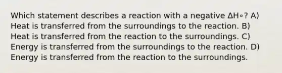 Which statement describes a reaction with a negative ΔH∘? A) Heat is transferred from the surroundings to the reaction. B) Heat is transferred from the reaction to the surroundings. C) Energy is transferred from the surroundings to the reaction. D) Energy is transferred from the reaction to the surroundings.