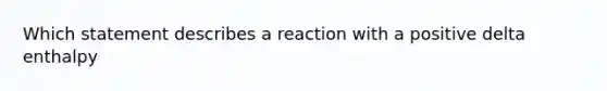 Which statement describes a reaction with a positive delta enthalpy