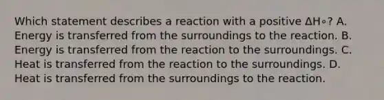 Which statement describes a reaction with a positive ΔH∘? A. Energy is transferred from the surroundings to the reaction. B. Energy is transferred from the reaction to the surroundings. C. Heat is transferred from the reaction to the surroundings. D. Heat is transferred from the surroundings to the reaction.