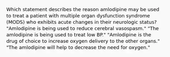 Which statement describes the reason amlodipine may be used to treat a patient with multiple organ dysfunction syndrome (MODS) who exhibits acute changes in their neurologic status? "Amlodipine is being used to reduce cerebral vasospasm." "The amlodipine is being used to treat low BP." "Amlodipine is the drug of choice to increase oxygen delivery to the other organs." "The amlodipine will help to decrease the need for oxygen."