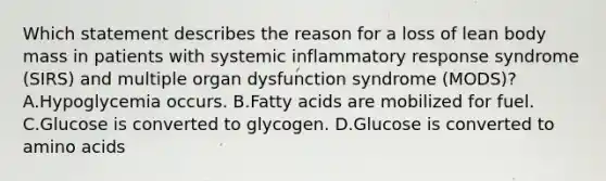 Which statement describes the reason for a loss of lean body mass in patients with systemic inflammatory response syndrome (SIRS) and multiple organ dysfunction syndrome (MODS)? A.Hypoglycemia occurs. B.Fatty acids are mobilized for fuel. C.Glucose is converted to glycogen. D.Glucose is converted to amino acids