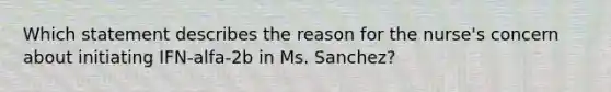 Which statement describes the reason for the nurse's concern about initiating IFN-alfa-2b in Ms. Sanchez?