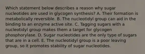 Which statement below describes a reason why sugar nucleotides are used in glycogen synthesis? A. Their formation is metabolically reversible. B. The nucleotidyl group can aid in the binding to an enzyme active site. C. Tagging sugars with a nucleotidyl group makes them a target for glycogen phosphorylase. D. Sugar nucleotides are the only type of sugars that are in a cell. E. The nucleotidyl group is a poor leaving group, so it promotes stability of sugar nucleotides.