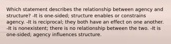 Which statement describes the relationship between agency and structure? -It is one-sided; structure enables or constrains agency. -It is reciprocal; they both have an effect on one another. -It is nonexistent; there is no relationship between the two. -It is one-sided; agency influences structure.