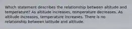 Which statement describes the relationship between altitude and temperature? As altitude increases, temperature decreases. As altitude increases, temperature increases. There is no relationship between latitude and altitude.