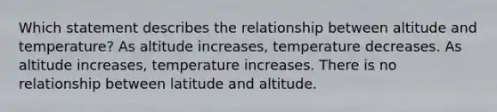 Which statement describes the relationship between altitude and temperature? As altitude increases, temperature decreases. As altitude increases, temperature increases. There is no relationship between latitude and altitude.