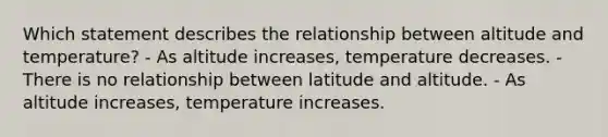 Which statement describes the relationship between altitude and temperature? - As altitude increases, temperature decreases. - There is no relationship between latitude and altitude. - As altitude increases, temperature increases.