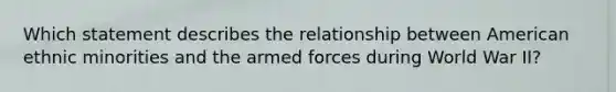 Which statement describes the relationship between American ethnic minorities and the armed forces during World War II?