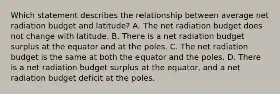 Which statement describes the relationship between average net radiation budget and latitude? A. The net radiation budget does not change with latitude. B. There is a net radiation budget surplus at the equator and at the poles. C. The net radiation budget is the same at both the equator and the poles. D. There is a net radiation budget surplus at the equator, and a net radiation budget deficit at the poles.