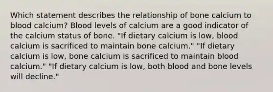 Which statement describes the relationship of bone calcium to blood calcium? Blood levels of calcium are a good indicator of the calcium status of bone. "If dietary calcium is low, blood calcium is sacrificed to maintain bone calcium." "If dietary calcium is low, bone calcium is sacrificed to maintain blood calcium." "If dietary calcium is low, both blood and bone levels will decline."