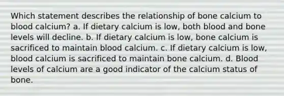 Which statement describes the relationship of bone calcium to blood calcium? a. If dietary calcium is low, both blood and bone levels will decline. b. If dietary calcium is low, bone calcium is sacrificed to maintain blood calcium. c. If dietary calcium is low, blood calcium is sacrificed to maintain bone calcium. d. Blood levels of calcium are a good indicator of the calcium status of bone.