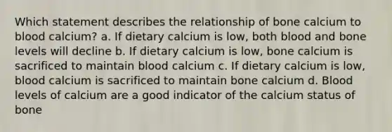 Which statement describes the relationship of bone calcium to blood calcium? a. If dietary calcium is low, both blood and bone levels will decline b. If dietary calcium is low, bone calcium is sacrificed to maintain blood calcium c. If dietary calcium is low, blood calcium is sacrificed to maintain bone calcium d. Blood levels of calcium are a good indicator of the calcium status of bone