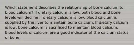 Which statement describes the relationship of bone calcium to blood calcium? If dietary calcium is low, both blood and bone levels will decline If dietary calcium is low, blood calcium is supplied by the liver to maintain bone calcium. If dietary calcium is low, bone calcium is sacrificed to maintain blood calcium. Blood levels of calcium are a good indicator of the calcium status of bone.