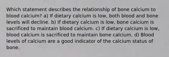 Which statement describes the relationship of bone calcium to blood calcium? a) If dietary calcium is low, both blood and bone levels will decline. b) If dietary calcium is low, bone calcium is sacrificed to maintain blood calcium. c) If dietary calcium is low, blood calcium is sacrificed to maintain bone calcium. d) Blood levels of calcium are a good indicator of the calcium status of bone.