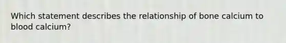 Which statement describes the relationship of bone calcium to blood calcium?