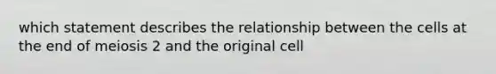 which statement describes the relationship between the cells at the end of meiosis 2 and the original cell