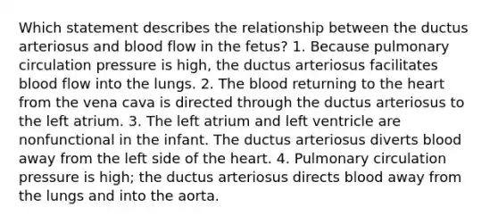 Which statement describes the relationship between the ductus arteriosus and blood flow in the fetus? 1. Because pulmonary circulation pressure is high, the ductus arteriosus facilitates blood flow into the lungs. 2. The blood returning to the heart from the vena cava is directed through the ductus arteriosus to the left atrium. 3. The left atrium and left ventricle are nonfunctional in the infant. The ductus arteriosus diverts blood away from the left side of the heart. 4. Pulmonary circulation pressure is high; the ductus arteriosus directs blood away from the lungs and into the aorta.