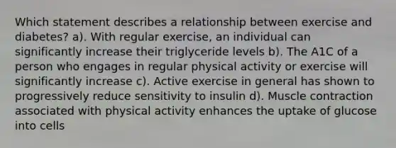 Which statement describes a relationship between exercise and diabetes? a). With regular exercise, an individual can significantly increase their triglyceride levels b). The A1C of a person who engages in regular physical activity or exercise will significantly increase c). Active exercise in general has shown to progressively reduce sensitivity to insulin d). Muscle contraction associated with physical activity enhances the uptake of glucose into cells