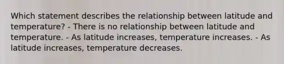 Which statement describes the relationship between latitude and temperature? - There is no relationship between latitude and temperature. - As latitude increases, temperature increases. - As latitude increases, temperature decreases.