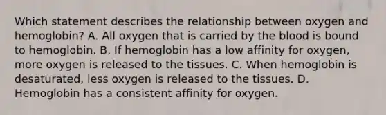 Which statement describes the relationship between oxygen and hemoglobin? A. All oxygen that is carried by the blood is bound to hemoglobin. B. If hemoglobin has a low affinity for oxygen, more oxygen is released to the tissues. C. When hemoglobin is desaturated, less oxygen is released to the tissues. D. Hemoglobin has a consistent affinity for oxygen.