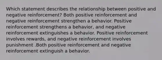 Which statement describes the relationship between positive and negative reinforcement? Both positive reinforcement and negative reinforcement strengthen a behavior. Positive reinforcement strengthens a behavior, and negative reinforcement extinguishes a behavior. Positive reinforcement involves rewards, and negative reinforcement involves punishment .Both positive reinforcement and negative reinforcement extinguish a behavior.