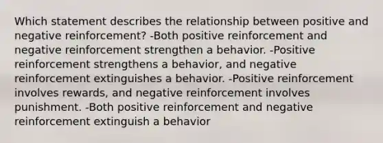 Which statement describes the relationship between positive and negative reinforcement? -Both positive reinforcement and negative reinforcement strengthen a behavior. -Positive reinforcement strengthens a behavior, and negative reinforcement extinguishes a behavior. -Positive reinforcement involves rewards, and negative reinforcement involves punishment. -Both positive reinforcement and negative reinforcement extinguish a behavior