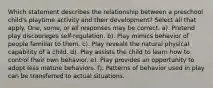 Which statement describes the relationship between a preschool child's playtime activity and their development? Select all that apply. One, some, or all responses may be correct. a). Pretend play discourages self-regulation. b). Play mimics behavior of people familiar to them. c). Play reveals the natural physical capability of a child. d). Play assists the child to learn how to control their own behavior. e). Play provides an opportunity to adopt less mature behaviors. f). Patterns of behavior used in play can be transferred to actual situations.