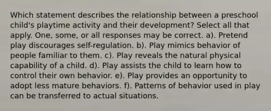 Which statement describes the relationship between a preschool child's playtime activity and their development? Select all that apply. One, some, or all responses may be correct. a). Pretend play discourages self-regulation. b). Play mimics behavior of people familiar to them. c). Play reveals the natural physical capability of a child. d). Play assists the child to learn how to control their own behavior. e). Play provides an opportunity to adopt less mature behaviors. f). Patterns of behavior used in play can be transferred to actual situations.