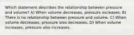 Which statement describes the relationship between pressure and volume? A) When volume decreases, pressure increases. B) There is no relationship between pressure and volume. C) When volume decreases, pressure also decreases. D) When volume increases, pressure also increases.