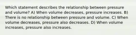 Which statement describes the relationship between pressure and volume? A) When volume decreases, pressure increases. B) There is no relationship between pressure and volume. C) When volume decreases, pressure also decreases. D) When volume increases, pressure also increases.