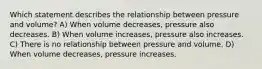 Which statement describes the relationship between pressure and volume? A) When volume decreases, pressure also decreases. B) When volume increases, pressure also increases. C) There is no relationship between pressure and volume. D) When volume decreases, pressure increases.