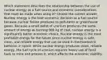 Which statement describes the relationship between the use of nuclear energy as a fuel source and economic considerations that must be made when using it? Choose the correct answer. Nuclear energy is the best economic decision as a fuel source because nuclear fission produces no pollutants or greenhouse gases. Because a small pellet of uranium produces the same amount of energy as burning 900 kg of coal, nuclear energy is a significantly better economic choice. Nuclear energy is the most profitable energy for the future since nuclear energy is safe, clean, and reliable energy that can be used in thermoelectric batteries in space. While nuclear energy produces clean, reliable energy, the fuel cycle of uranium requires heavy use of fossil fuels to mine and process it, which affects the economic viability.