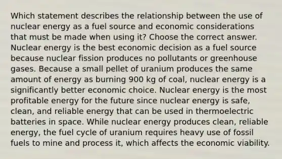 Which statement describes the relationship between the use of nuclear energy as a fuel source and economic considerations that must be made when using it? Choose the correct answer. Nuclear energy is the best economic decision as a fuel source because nuclear fission produces no pollutants or greenhouse gases. Because a small pellet of uranium produces the same amount of energy as burning 900 kg of coal, nuclear energy is a significantly better economic choice. Nuclear energy is the most profitable energy for the future since nuclear energy is safe, clean, and reliable energy that can be used in thermoelectric batteries in space. While nuclear energy produces clean, reliable energy, the fuel cycle of uranium requires heavy use of fossil fuels to mine and process it, which affects the economic viability.