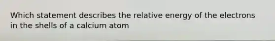 Which statement describes the relative energy of the electrons in the shells of a calcium atom