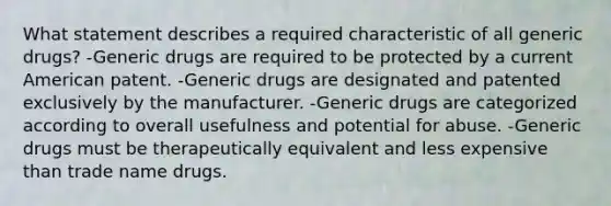 What statement describes a required characteristic of all generic drugs? -Generic drugs are required to be protected by a current American patent. -Generic drugs are designated and patented exclusively by the manufacturer. -Generic drugs are categorized according to overall usefulness and potential for abuse. -Generic drugs must be therapeutically equivalent and less expensive than trade name drugs.