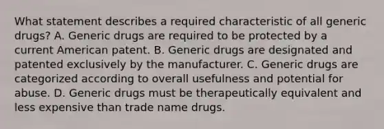 What statement describes a required characteristic of all generic drugs? A. Generic drugs are required to be protected by a current American patent. B. Generic drugs are designated and patented exclusively by the manufacturer. C. Generic drugs are categorized according to overall usefulness and potential for abuse. D. Generic drugs must be therapeutically equivalent and less expensive than trade name drugs.