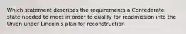 Which statement describes the requirements a Confederate state needed to meet in order to qualify for readmission into the Union under Lincoln's plan for reconstruction