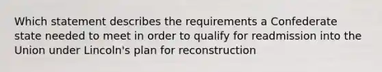 Which statement describes the requirements a Confederate state needed to meet in order to qualify for readmission into the Union under Lincoln's plan for reconstruction