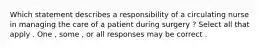 Which statement describes a responsibility of a circulating nurse in managing the care of a patient during surgery ? Select all that apply . One , some , or all responses may be correct .